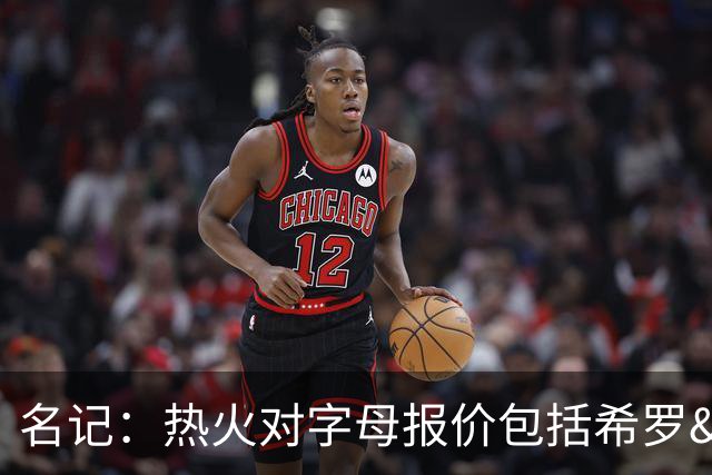 名记：热火对字母报价包括希罗&小海梅&韦尔&今年13号签+其他资产